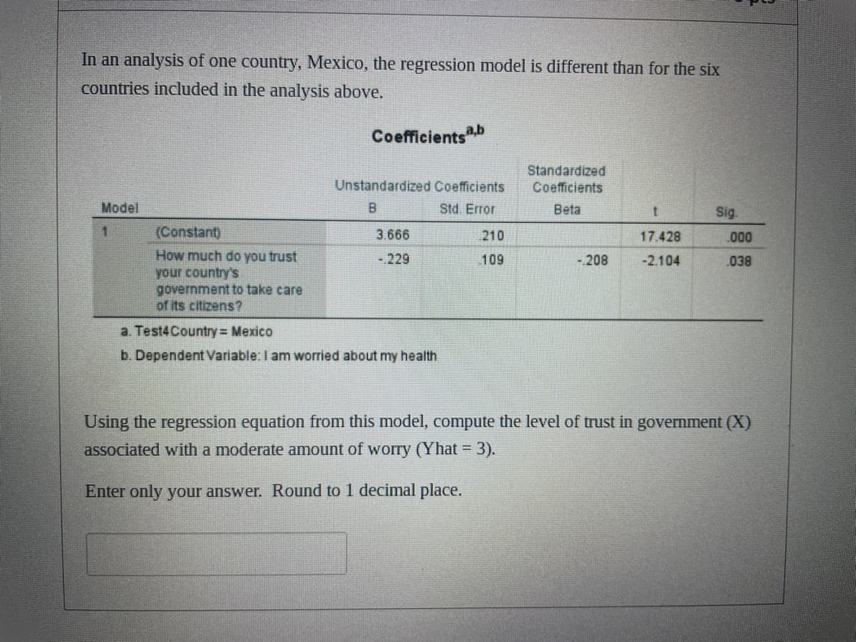 In an analysis of one country, Mexico, the regression model is different than for the six
countries included in the analysis above.
Model
1
(Constant)
How much do you trust
your country's
government to take care
of its citizens?
Coefficientsa,b
Unstandardized Coefficients
B
Std. Error
3.666
-.229
a. Test4 Country = Mexico
b. Dependent Variable: I am worried about my health
210
109
Standardized
Coefficients
Beta
-.208
t
17.428
-2.104
Sig.
.000
038
Using the regression equation from this model, compute the level of trust in government (X)
associated with a moderate amount of worry (Yhat = 3).
Enter only your answer. Round to 1 decimal place.