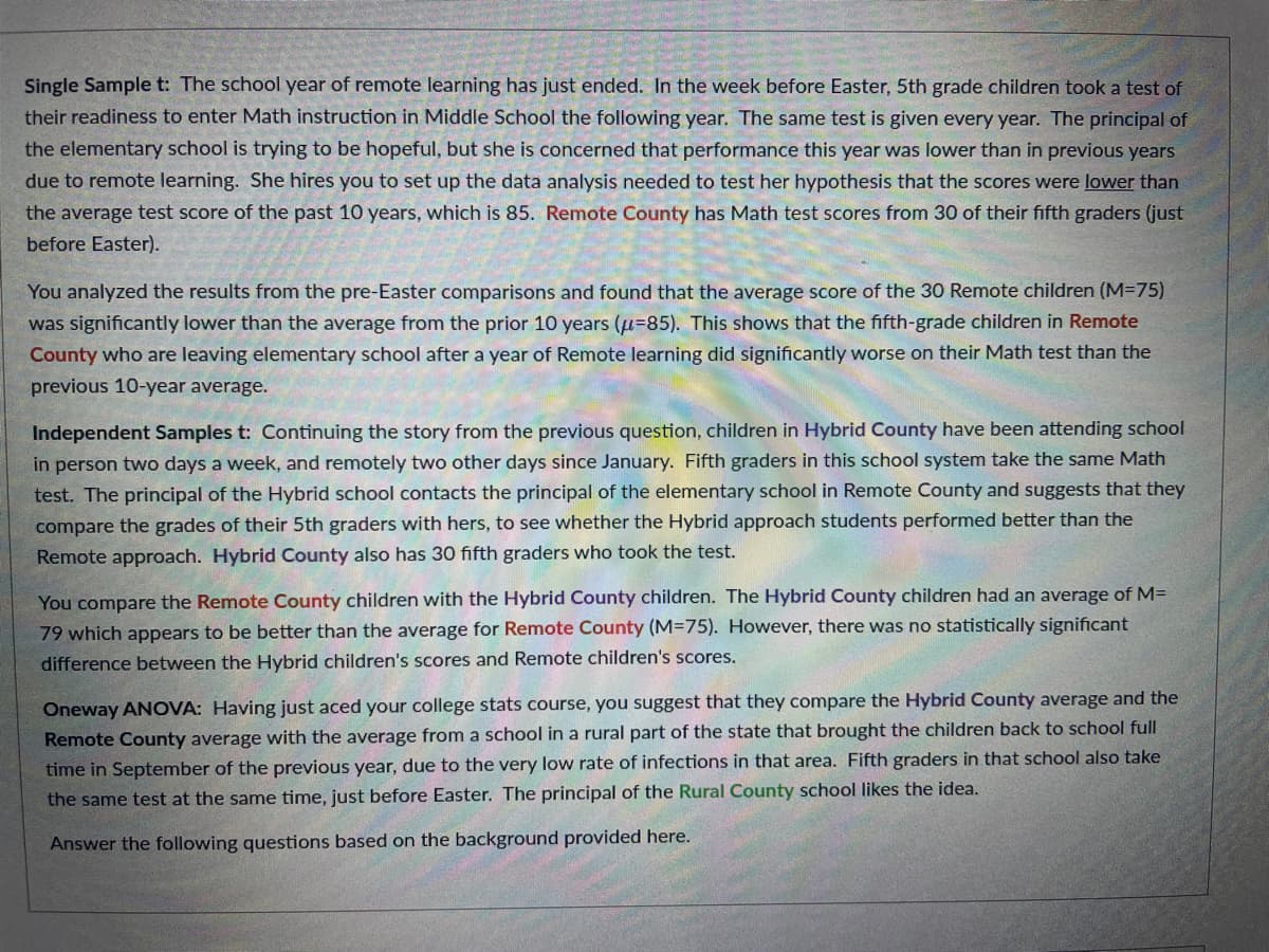 Single Sample t: The school year of remote learning has just ended. In the week before Easter, 5th grade children took a test of
their readiness to enter Math instruction in Middle School the following year. The same test is given every year. The principal of
the elementary school is trying to be hopeful, but she is concerned that performance this year was lower than in previous years
due to remote learning. She hires you to set up the data analysis needed to test her hypothesis that the scores were lower than
the average test score of the past 10 years, which is 85. Remote County has Math test scores from 30 of their fifth graders (just
before Easter).
You analyzed the results from the pre-Easter comparisons and found that the average score of the 30 Remote children (M=75)
was significantly lower than the average from the prior 10 years (u-85). This shows that the fifth-grade children in Remote
County who are leaving elementary school after a year of Remote learning did significantly worse on their Math test than the
previous 10-year average.
Independent Samples t: Continuing the story from the previous question, children in Hybrid County have been attending school
in person two days a week, and remotely two other days since January. Fifth graders in this school system take the same Math
test. The principal of the Hybrid school contacts the principal of the elementary school in Remote County and suggests that they
compare the grades of their 5th graders with hers, to see whether the Hybrid approach students performed better than the
Remote approach. Hybrid County also has 30 fifth graders who took the test.
You compare the Remote County children with the Hybrid County children. The Hybrid County children had an average of M=
79 which appears to be better than the average for Remote County (M=75). However, there was no statistically significant
difference between the Hybrid children's scores and Remote children's scores.
Oneway ANOVA: Having just aced your college stats course, you suggest that they compare the Hybrid County average and the
Remote County average with the average from a school in a rural part of the state that brought the children back to school full
time in September of the previous year, due to the very low rate of infections in that area. Fifth graders in that school also take
the same test at the same time, just before Easter. The principal of the Rural County school likes the idea.
Answer the following questions based on the background provided here.