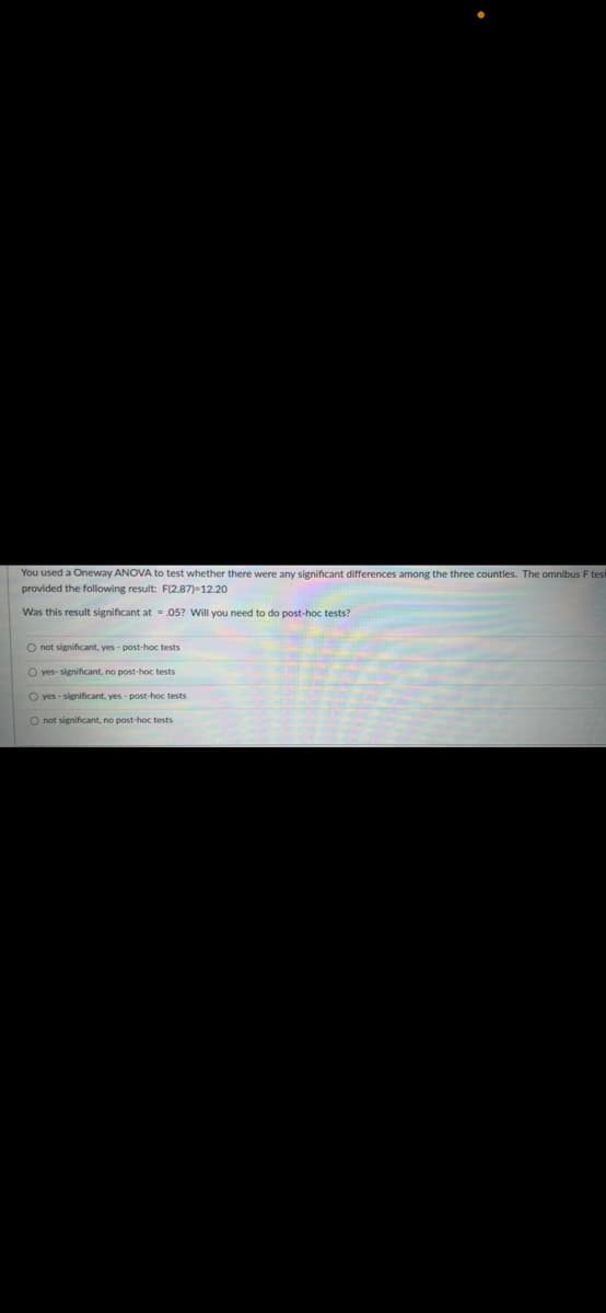 You used a Oneway ANOVA to test whether there were any significant differences among the three counties. The omnibus F test
provided the following result: F(2,87)-12.20
Was this result significant at
.05? Will you need to do post-hoc tests?
O not significant, yes- post-hoc tests
O yes- significant, no post-hoc tests
O yes-significant, yes - post-hoc tests
O not significant, no post-hoc tests