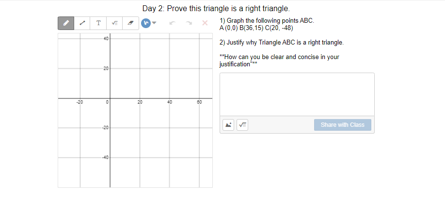 Day 2: Prove this triangle is a right triangle.
1) Graph the following points ABC.
A (0,0) B(36,15) C(20, -48)
T
40
2) Justify why Triangle ABC is a right triangle.
**How can you be clear and concise in your
justification"
"**
20
-20
20
40
60
Share with Class
-20
