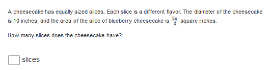 A cheesecake has equally sized slices. Each slice is a different flavor. The diameter of the cheesecake
is 10 inches, and the area of the slice of blueberry cheesecake is square inches.
How many slices does the cheesecake have?
| slices

