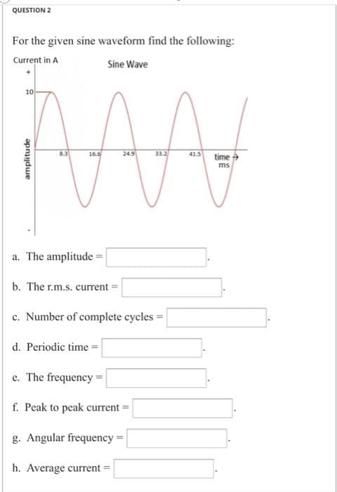 QUESTION 2
For the given sine waveform find the following:
Current in A
Sine Wave
10
8.3
16.6
24.9
33.2
time
41.5
ms
a. The amplitude =
b. The r.m.s. current =
c. Number of complete cycles
d. Periodic time =
e. The frequency =
f. Peak to peak current =
g. Angular frequency =
h. Average current =
amplitude
