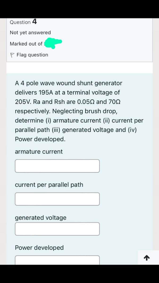 Question 4
Not yet answered
Marked out of
P Flag question
A 4 pole wave wound shunt generator
delivers 195A at a terminal voltage of
205V. Ra and Rsh are 0.052 and 702
respectively. Neglecting brush drop,
determine (i) armature current (ii) current per
parallel path (iii generated voltage and (iv)
Power developed.
armature current
current per parallel path
generated voltage
Power developed
