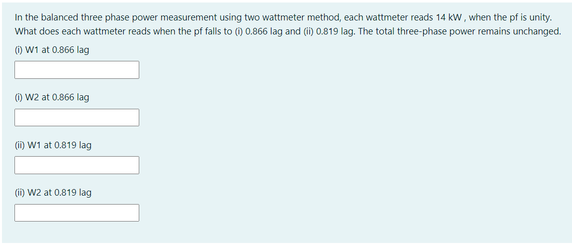 In the balanced three phase power measurement using two wattmeter method, each wattmeter reads 14 kW , when the pf is unity.
What does each wattmeter reads when the pf falls to (i) 0.866 lag and (ii) 0.819 lag. The total three-phase power remains unchanged.
(i) W1 at 0.866 lag
(i) W2 at 0.866 lag
(ii) W1 at 0.819 lag
(ii) W2 at 0.819 lag
