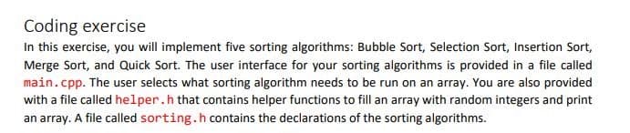 Coding exercise
In this exercise, you will implement five sorting algorithms: Bubble Sort, Selection Sort, Insertion Sort,
Merge Sort, and Quick Sort. The user interface for your sorting algorithms is provided in a file called
main.cpp. The user selects what sorting algorithm needs to be run on an array. You are also provided
with a file called helper.h that contains helper functions to fill an array with random integers and print
an array. A file called sorting.h contains the declarations of the sorting algorithms.
