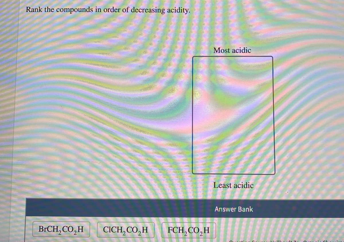 Rank the compounds in order of decreasing acidity.
Most acidic
Least acidic
Answer Bank
BRCH, CO,H
CICH, CO,H
FCH, CO,H
