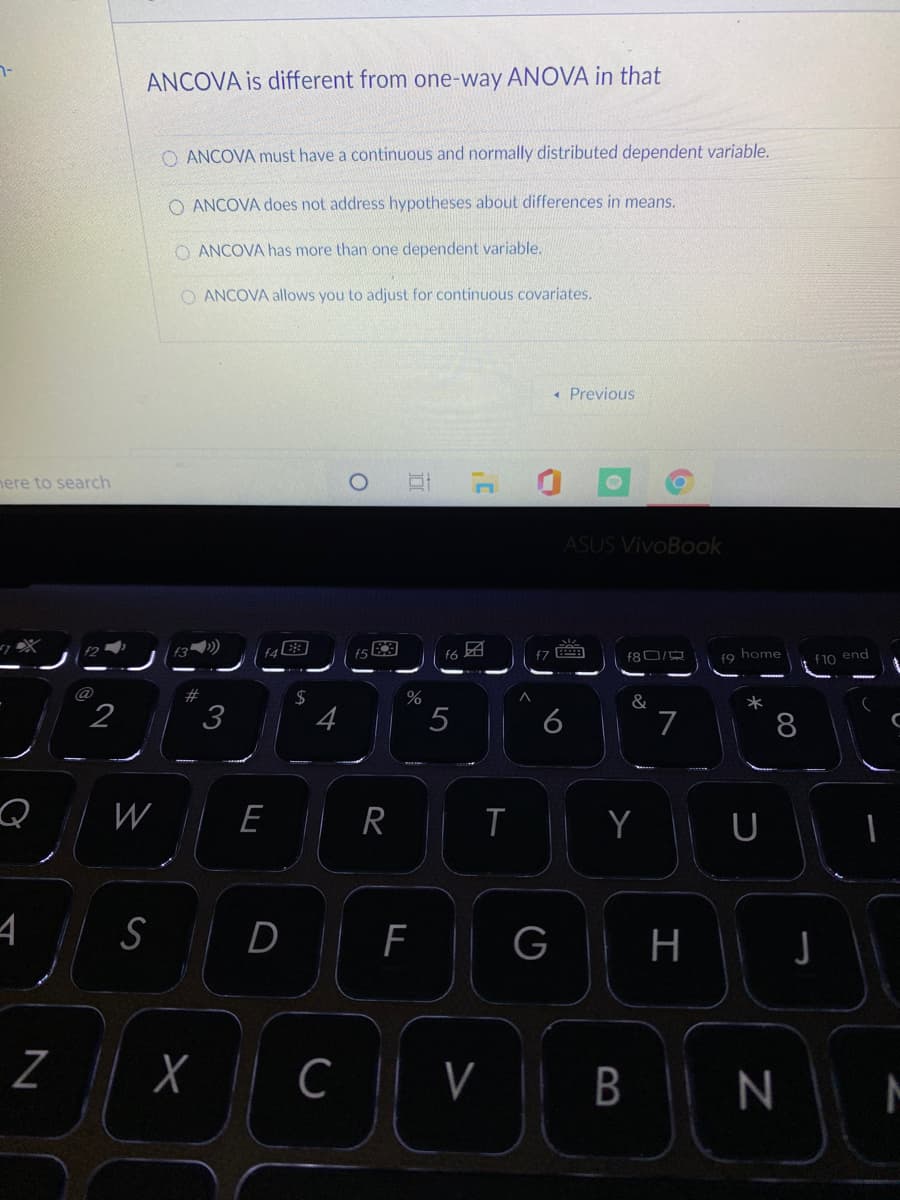 ANCOVA is different from one-way ANOVA in that
O ANCOVA must have a continuous and normally distributed dependent variable.
O ANCOVA does not address hypotheses about differences in means.
O ANCOVA has more than one dependent variable.
O ANCOVA allows you to adjust for continuous covariates.
• Previous
nere to search
ASUS VivoBook
团
f6
fo home
f10 end
@
2#
2$
&
*
2
3
4
5
6
7
8
W
E
R
Y
U
D F
G
H
C
V
B
