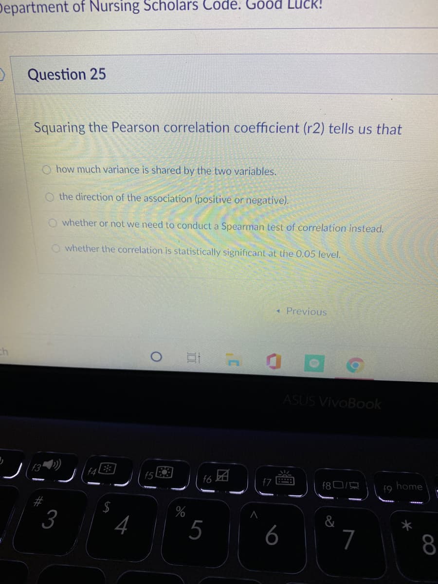 Department of Nursing Scholars Code. Good Luck!
Question 25
Squaring the Pearson correlation coefficient (r2) tells us that
O how much variance is shared by the two variables.
O the direction of the association (positive or negative).
O whether or not we need to conduct a Spearman test of correlation instead.
O whether the correlation is statistically significant at the 0.05 level.
* Previous
ASUS VivoBook
,囝
f6
f80/
home
f9
%
3
4
5
6
&
7
8
%24
