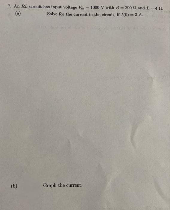 7. An RL circuit has input voltage Vin= 1000 V with R= 200 2 and L = 4 H.
(a)
Solve for the current in the circuit, if I(0) = 3 A.
(b)
Graph the current.