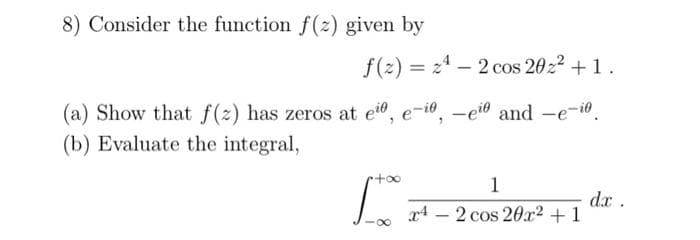 8) Consider the function f(z) given by
f(2)= 24-2 cos 202² +1.
-eio and -e-i
(a) Show that f(z) has zeros at eio,
(b) Evaluate the integral,
r+∞
e-io
1
x42 cos 20x² + 1
dx .