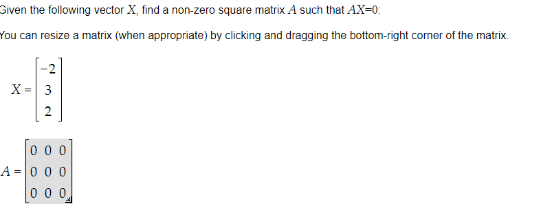 Given the following vector X, find a non-zero square matrix A such that AX=0:
You can resize a matrix (when appropriate) by clicking and dragging the bottom-right corner of the matrix.
X =
-2
3
2
000
A = 0 0 0
000