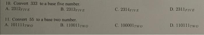 10. Convert 333 to a base five number.
A. 2312FIVE
B. 2313 FIVE
11. Convert 55 to a base two number.
A. 1011117wo
B. 110011Two
C. 2314FIVE
C. 100001Two
D. 2311 FIVE
D. 110111rwo