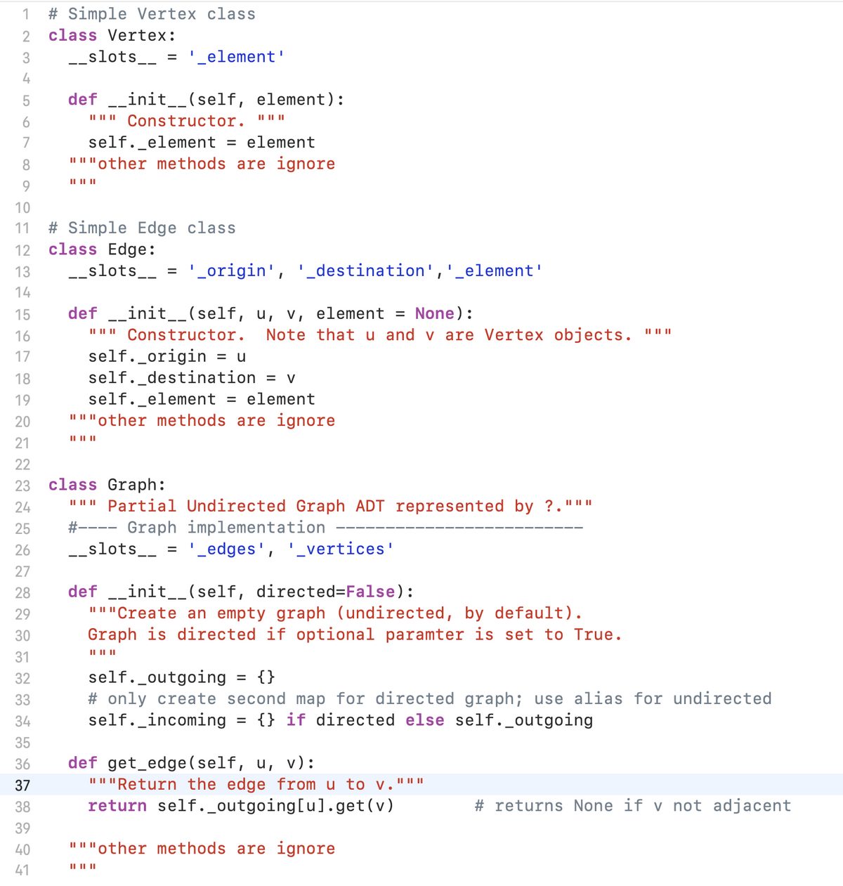 1
# Simple Vertex class
class Vertex:
3
-_slots__ = '_element'
4
def _init_(self, element):
II I Constructor. "" "
self._element = element
I"I"other methods are ignore
7
8.
II II||
9.
10
# Simple Edge class
class Edge:
11
12
13
__slots__ = '_origin', '_destination', '_element'
14
15
def __init__(self, u, v, element = None):
16
II I||
Constructor.
Note that u and v are Vertex objects.
II II||
self._origin
self._destination
self._element
" ""other methods are ignore
17
= u
18
= V
19
element
%D
20
II II ||
21
22
class Graph:
""" Partia1 Undirected Graph ADT represented by ?."""
#---- Graph implementation
-_slots__ = '_edges', '_vertices'
23
24
25
26
27
def _init__(self, directed=False):
"""Create an empty graph (undirected, by default).
Graph is directed if optional paramter is set to True.
28
29
30
IL II||
31
self._outgoing
# only create second map for directed graph; use alias for undirected
self._incoming = {} if directed else self._outgoing
32
{}
33
34
35
def get_edge (self, u, v):
" "Return the edge from u to v."""
return self._outgoing[u].get(v)
36
37
38
# returns None if v not adjacent
39
40
I"I"other methods are ignore
41
II I| ||
LO
47
