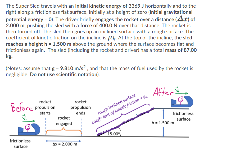 The Super Sled travels with an initial kinetic energy of 3369 J horizontally and to the
right along a frictionless flat surface, initially at a height of zero (initial gravitational
potential energy = 0). The driver briefly engages the rocket over a distance (Ax) of
2.000 m, pushing the sled with a force of 400.0 N over that distance. The rocket is
then turned off. The sled then goes up an inclined surface with a rough surface. The
coefficient of kinetic friction on the incline is uk. At the top of the incline, the sled
reaches a height h = 1.500 m above the ground where the surface becomes flat and
frictionless again. The sled (including the rocket and driver) has a total mass of 87.00
kg.
(Notes: assume that g = 9.810 m/s² , and that the mass of fuel used by the rocket is
negligible. Do not use scientific notation).
After &,
rocket
rocket
Before propulsion
propulsion
starts
ends
rough inclined surface
rocket
frictionless
engaged
coefficient of kinetic friction = H
surface
h = 1.500 m
15.000)
frictionless
surface
Ax = 2.000 m
