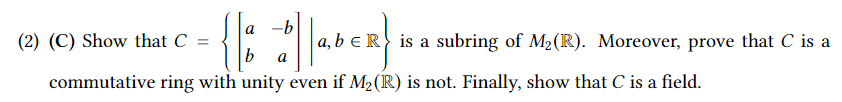 (2) (C) Show that C =
6 ||abER}
a,
commutative ring with unity even if M₂ (R) is not. Finally, show that C is a field.
a b
b a
is a subring of M₂ (R). Moreover, prove that C is a