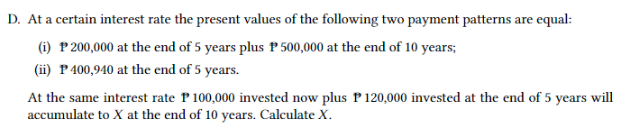 D. At a certain interest rate the present values of the following two payment patterns are equal:
(i) P 200,000 at the end of 5 years plus P 500,000 at the end of 10 years;
(ii) P 400,940 at the end of 5 years.
At the same interest rate P100,000 invested now plus P 120,000 invested at the end of 5 years will
accumulate to X at the end of 10 years. Calculate X.