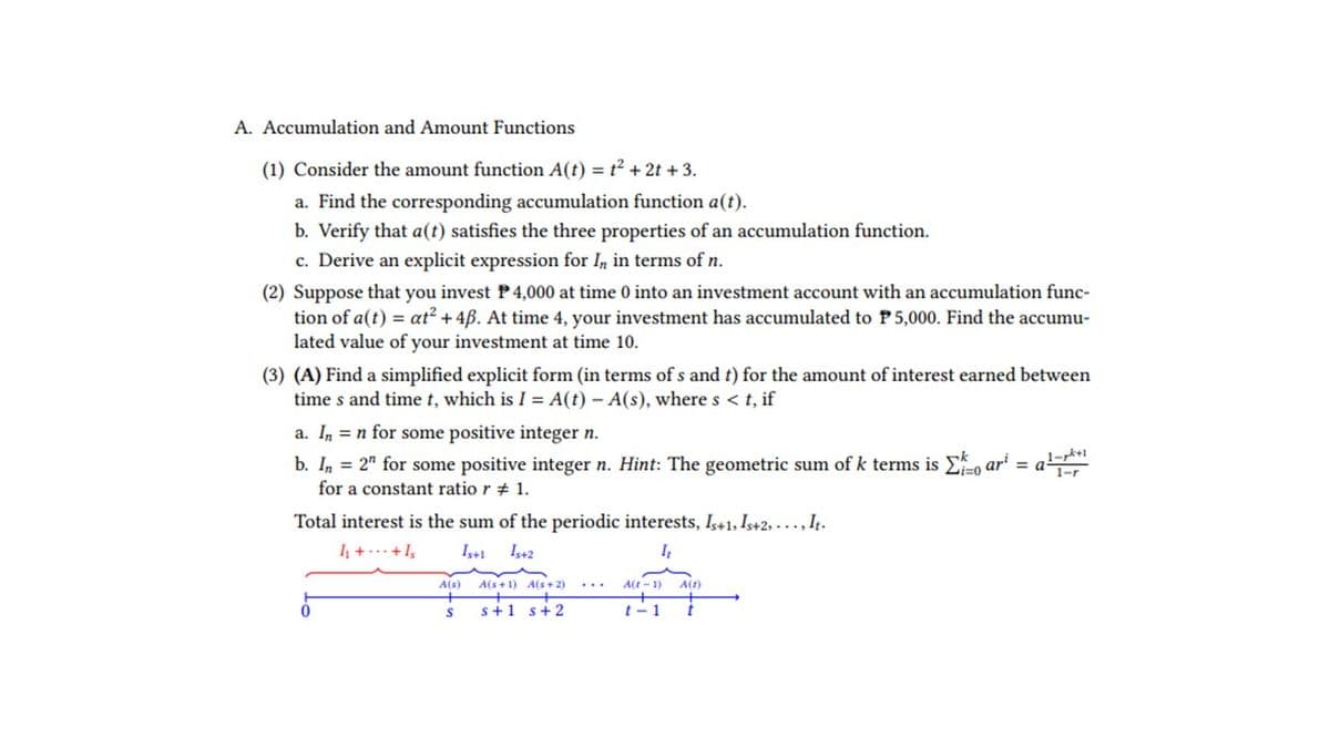 A. Accumulation and Amount Functions
(1) Consider the amount function A(t) = t² + 2t + 3.
a. Find the corresponding accumulation function a(t).
b. Verify that a(t) satisfies the three properties of an accumulation function.
c. Derive an explicit expression for In in terms of n.
(2) Suppose that you invest P 4,000 at time 0 into an investment account with an accumulation func-
tion of a(t) = at² + 4ß. At time 4, your investment has accumulated to P5,000. Find the accumu-
lated value of your investment at time 10.
(3) (A) Find a simplified explicit form (in terms of s and t) for the amount of interest earned between
times and time t, which is I = A(t) - A(s), where s < t, if
a. In n for some positive integer n.
b. In = 2" for some positive integer n. Hint: The geometric sum of k terms is o
for a constant ratio r # 1.
ari
Total interest is the sum of the periodic interests, Is+1, Is+2,..., It.
1₁ + +1₂
1₁
Is+1 Is+2
m
A(s)
S
A(s+1) A(s+2)
s+1 s +2
A(t-1) A(z)
t-1
1-pk+1
1-r