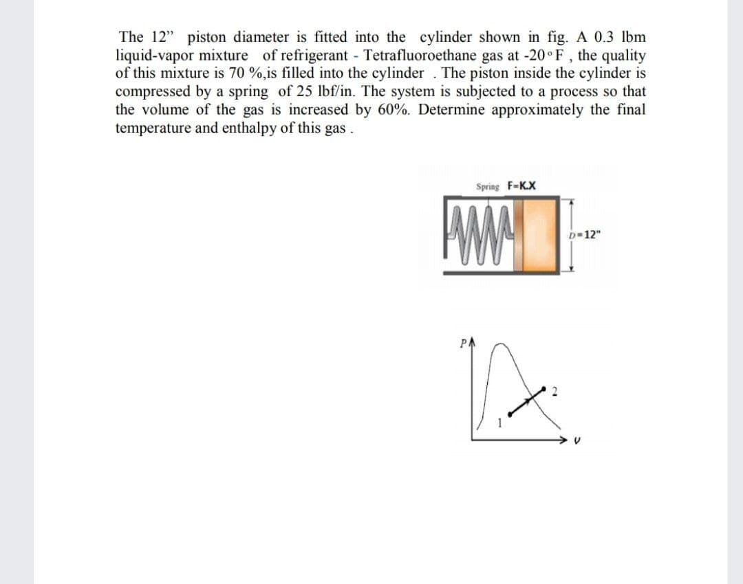 The 12" piston diameter is fitted into the cylinder shown in fig. A 0.3 lbm
liquid-vapor mixture of refrigerant - Tetrafluoroethane gas at -20°F, the quality
of this mixture is 70 %,is filled into the cylinder . The piston inside the cylinder is
compressed by a spring of 25 lbf/in. The system is subjected to a process so that
the volume of the gas is increased by 60%. Determine approximately the final
temperature and enthalpy of this gas .
Spring F=K.X
AMA
D-12"
PA
