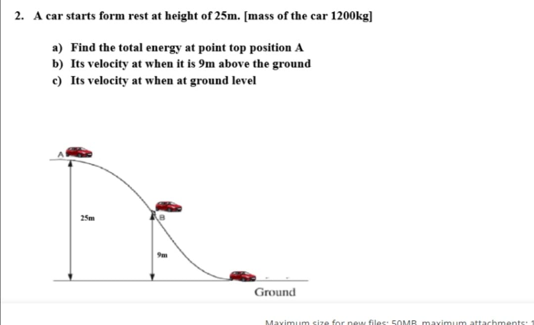 2. A car starts form rest at height of 25m. [mass of the car 1200kg]
a) Find the total energy at point top position A
b) Its velocity at when it is 9m above the ground
c) Its velocity at when at ground level
25m
9m
Ground
Maximum size for new files: 5OMB maximum attachments:
