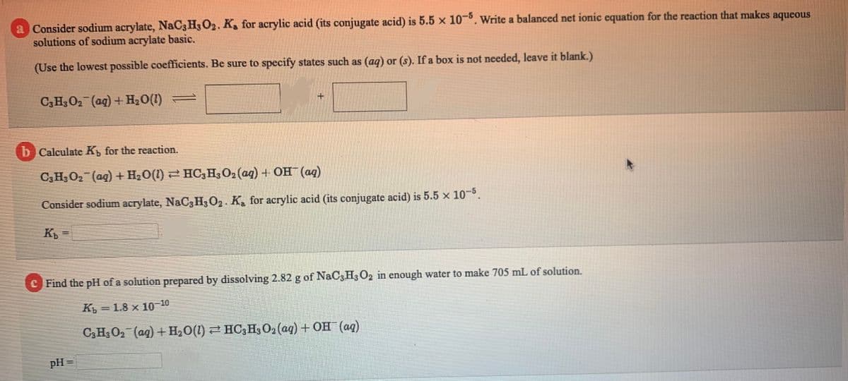 a Consider sodium acrylate, NaC3 H3 O2. K, for acrylic acid (its conjugate acid) is 5.5 x 10-. Write a balanced net ionic equation for the reaction that makes aqueous
solutions of sodium acrylate basic.
(Use the lowest possible coefficients. Be sure to specify states such as (aq) or (s). If a box is not needed, leave it blank.)
C3H3O2 (ag) +H20(1) =
+.
b Calculate K, for the reaction.
C3H3 O2 (ag) + H2O(1) 2 HC,H3O2 (aq) + OH (aq)
Consider sodium acrylate, NaC3 H3O2. K, for acrylic acid (its conjugate acid) is 5.5 x 10-5.
K =
C Find the pH of a solution prepared by dissolving 2.82 g of NaC3H3 O2 in enough water
make 705 mL of solution.
K = 1.8 x 10-10
C3H3 O2 (ag) +H2O(1) 2 HC3H3 O2 (ag) + OH (ag)
pH =
