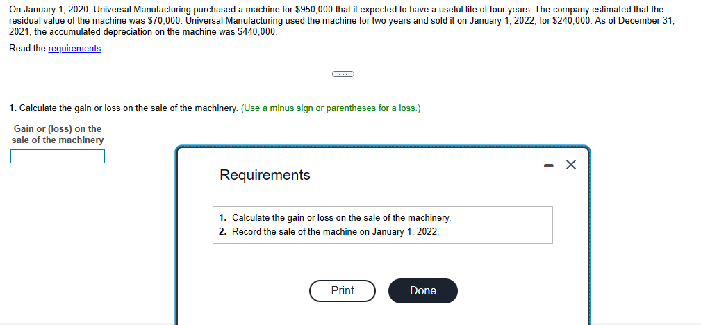 On January 1, 2020, Universal Manufacturing purchased a machine for $950,000 that it expected to have a useful life of four years. The company estimated that the
residual value of the machine was $70,000. Universal Manufacturing used the machine for two years and sold it on January 1, 2022, for $240,000. As of December 31,
2021, the accumulated depreciation on the machine was $440,000.
Read the requirements.
G
1. Calculate the gain or loss on the sale of the machinery. (Use a minus sign or parentheses for a loss.)
Gain or (loss) on the
sale of the machinery
Requirements
1. Calculate the gain or loss on the sale of the machinery.
2. Record the sale of the machine on January 1, 2022.
Print
Done
- X