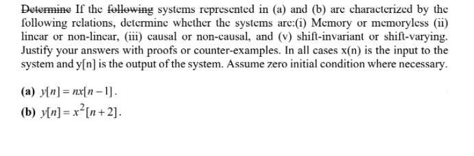 Determine If the fellowing systems represented in (a) and (b) are characterized by the
following relations, determine whether the systems are:(i) Memory or memoryless (ii)
lincar or non-linear, (iii) causal or non-causal, and (v) shift-invariant or shift-varying.
Justify your answers with proofs or counter-examples. In all cases x(n) is the input to the
system and y[n] is the output of the system. Assume zero initial condition where necessary.
(a) y[n] = nx[n – 1].
(b) y[n]= x²[n+ 2].
