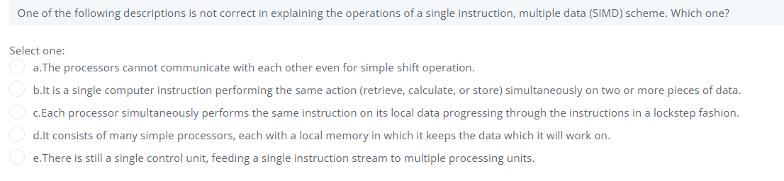 One of the following descriptions is not correct in explaining the operations of a single instruction, multiple data (SIMD) scheme. Which one?
Select one:
a.The processors cannot communicate with each other even for simple shift operation.
b.lt is a single computer instruction performing the same action (retrieve, calculate, or store) simultaneously on two or more pieces of data.
c.Each processor simultaneously performs the same instruction on its local data progressing through the instructions in a lockstep fashion.
d.lt consists of many simple processors, each with a local memory in which it keeps the data which it will work on.
e.There is still a single control unit, feeding a single instruction stream to multiple processing units.
