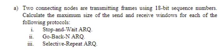 a) Two connecting nodes are transmitting frames using 18-bit sequence numbers.
Calculate the maximum size of the send and receive windows for each of the
following protocols:
i Stop-and-Wait ARQ.
Go-Back-N ARQ.
ii.
iii.
Selective-Repeat ARQ.
