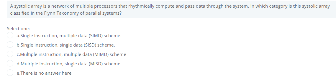 A systolic array is a network of multiple processors that rhythmically compute and pass data through the system. In which category is this systolic array
classified in the Flynn Taxonomy of parallel systems?
Select one:
a.Single instruction, multiple data (SIMD) scheme.
b.Single instruction, single data (SISD) scheme.
c.Multiple instruction, multiple data (MIMD) scheme
d.Mulriple instruction, single data (MISD) scheme.
e.There is no answer here
