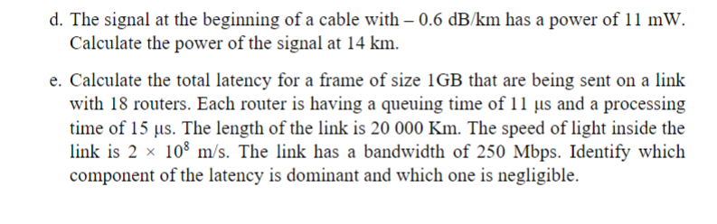 d. The signal at the beginning of a cable with – 0.6 dB/km has a power of 11 mW.
Calculate the power of the signal at 14 km.
e. Calculate the total latency for a frame of size 1GB that are being sent on a link
with 18 routers. Each router is having a queuing time of 11 µs and a processing
time of 15 us. The length of the link is 20 000 Km. The speed of light inside the
link is 2 x 108 m/s. The link has a bandwidth of 250 Mbps. Identify which
component of the latency is dominant and which one is negligible.
