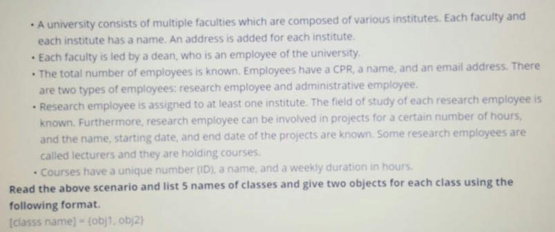 A university consists of multiple faculties which are composed of various institutes. Each faculty and
each institute has a name. An address is added for each institute.
Each faculty is led by a dean, who is an employee of the university.
• The total number of employees is known. Employees have a CPR, a name, and an email address. There
are two types of employees: research employee and administrative employee.
• Research employee is assigned to at least one institute. The field of study of each research employee is
known. Furthermore, research employee can be involved in projects for a certain number of hours,
and the name, starting date, and end date of the projects are known. Some research employees are
called lecturers and they are holding courses.
Courses have a unique number (ID), a name, and a weekly duration in hours.
Read the above scenario and list 5 names of classes and give two objects for each class using the
following format.
[classs name] - (obj1, obj2)
