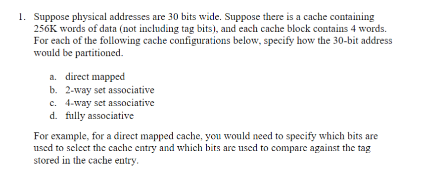 1. Suppose physical addresses are 30 bits wide. Suppose there is a cache containing
256K words of data (not including tag bits), and each cache block contains 4 words.
For each of the following cache configurations below, specify how the 30-bit address
would be partitioned.
a. direct mapped
b. 2-way set associative
c. 4-way set associative
d. fully associative
For example, for a direct mapped cache, you would need to specify which bits are
used to select the cache entry and which bits are used to compare against the tag
stored in the cache entry.
