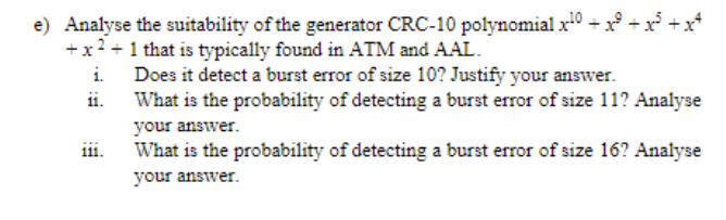 e) Analyse the suitability of the generator CRC-10 polynomial x0 + x° +x +x*
+x? +1 that is typically found in ATM and AAL.
i. Does it detect a burst error of size 10? Justify your answer.
ii.
What is the probability of detecting a burst error of size 11? Analyse
your answer.
ii.
What is the probability of detecting a burst error of size 16? Analyse
your answer.
