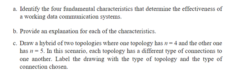 a. Identify the four fundamental characteristics that determine the effectiveness of
a working data communication systems.
b. Provide an explanation for each of the characteristics.
c. Draw a hybrid of two topologies where one topology has n= 4 and the other one
has n = 5. In this scenario, each topology has a different type of connections to
one another. Label the drawing with the type of topology and the type of
connection chosen.
