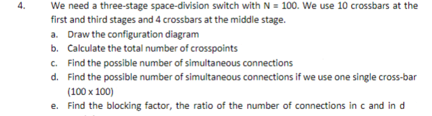 We need a three-stage space-division switch with N = 100. We use 10 crossbars at the
first and third stages and 4 crossbars at the middle stage.
a. Draw the configuration diagram
b. Calculate the total number of crosspoints
c. Find the possible number of simultaneous connections
d. Find the possible number of simultaneous connections if we use one single cross-bar
(100 x 100)
e. Find the blocking factor, the ratio of the number of connections in c and in d
4.
