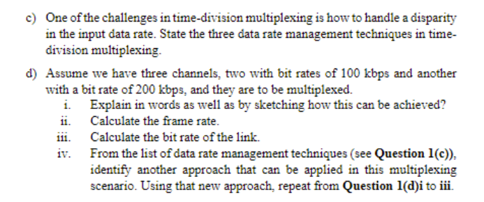 c) One of the challenges in time-division multiplexing is how to handle a disparity
in the input data rate. State the three data rate management techniques in time-
division multiplexing.
d) Assume we have three channels, two with bit rates of 100 kbps and another
with a bit rate of 200 kbps, and they are to be multiplexed.
Explain in words as well as by sketching how this can be achieved?
ii. Calculate the frame rate.
111.
From the list of data rate management techniques (see Question 1(c)),
identify another approach that can be applied in this multiplexing
scenario. Using that new approach, repeat from Question 1(d)i to iii.
Calculate the bit rate of the link.
