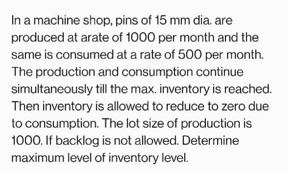 In a machine shop, pins of 15 mm dia. are
produced at arate of 1000 per month and the
same is consumed at a rate of 500 per month.
The production and consumption continue
simultaneously till the max. inventory is reached.
Then inventory is allowed to reduce to zero due
to consumption. The lot size of production is
1000. If backlog is not allowed. Determine
maximum level of inventory level.
