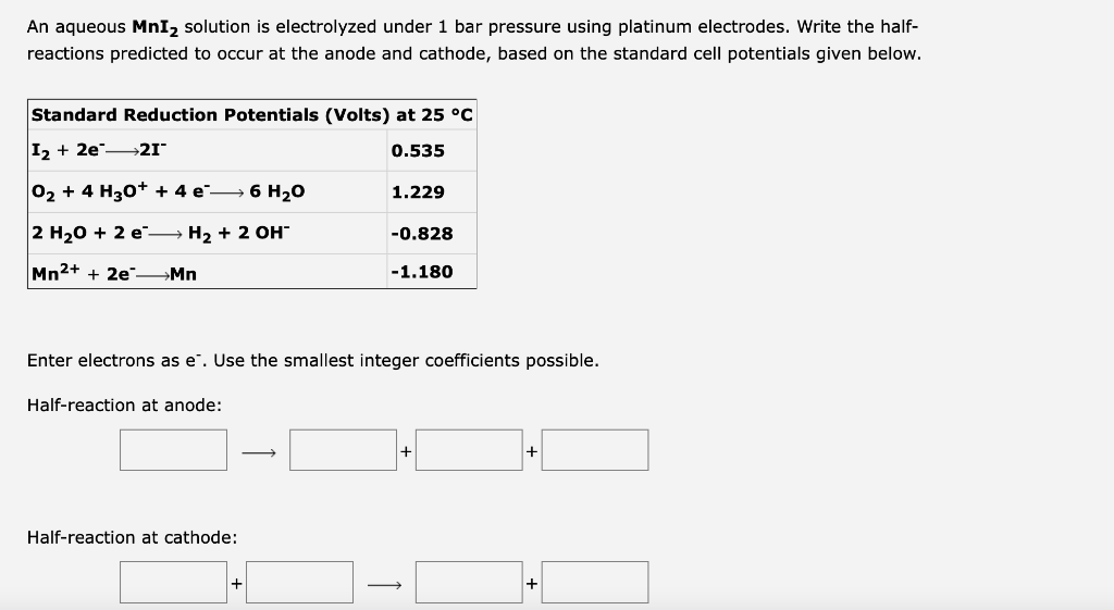 An aqueous MnI2 solution is electrolyzed under 1 bar pressure using platinum electrodes. Write the half-
reactions predicted to occur at the anode and cathode, based on the standard cell potentials given below.
Standard Reduction Potentials (Volts) at 25 °C
I2 + 2e 21
0.535
02 + 4 H30+ + 4 e→ 6 H20
1.229
2 H20 + 2 e → H2 + 2 OH
-0.828
Mn2+ + 2e" →Mn
-1.180
Enter electrons as e". Use the smallest integer coefficients possible.
Half-reaction at anode:
Half-reaction at cathode:
+
>
+
