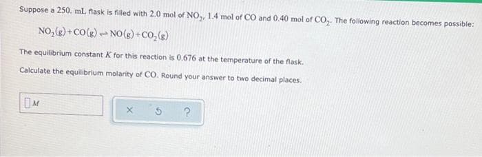 Suppose a 250. mL flask is filled with 2.0 mol of NO,, 1.4 mol of CO and 0.40 mol of CO,, The following reaction becomes possible:
NO,(g) +CO(g)-NO(g) + CO,(s)
The equilibrium constant K for this reaction is 0.676 at the temperature of the flask.
Calculate the equilibrium molarity of CO. Round your answer to two decimal places.
