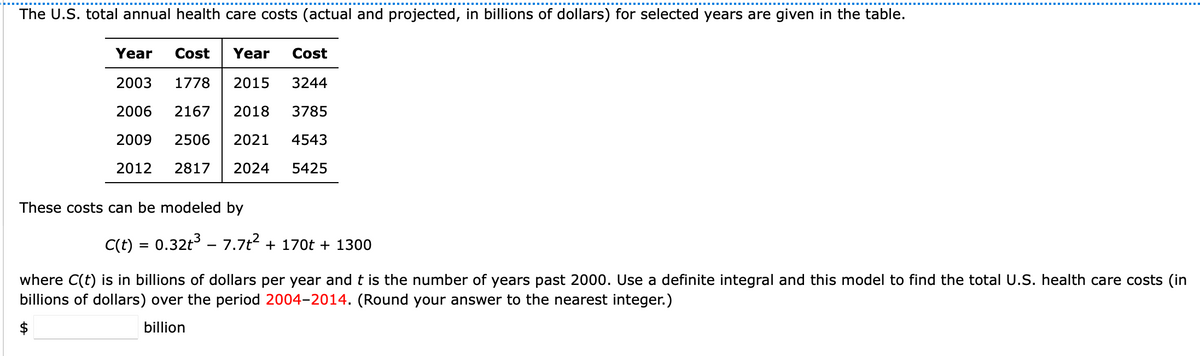 The U.S. total annual health care costs (actual and projected, in billions of dollars) for selected years are given in the table.
Year Cost Year Cost
2003 1778 2015
3244
2006 2167 2018 3785
2009 2506 2021 4543
2012 2817 2024 5425
These costs can be modeled by
C(t) = 0.32t³ - 7.7t² + 170t + 1300
where C(t) is in billions of dollars per year and t is the number of years past 2000. Use a definite integral and this model to find the total U.S. health care costs (in
billions of dollars) over the period 2004-2014. (Round your answer to the nearest integer.)
$
billion