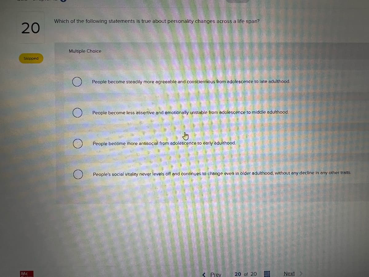 20
Skipped
Mc
Which of the following statements is true about personality changes across a life span?
Multiple Choice
People become steadily more agreeable and conscientious from adolescence to late adulthood.
People become less assertive and emotionally unstable from adolescence to middle adulthood.
People become more antisocial from adolescence to early adulthood.
People's social vitality never levels off and continues to change even in older adulthood, without any decline in any other traits.
< Prey
20 of 20 #
Next