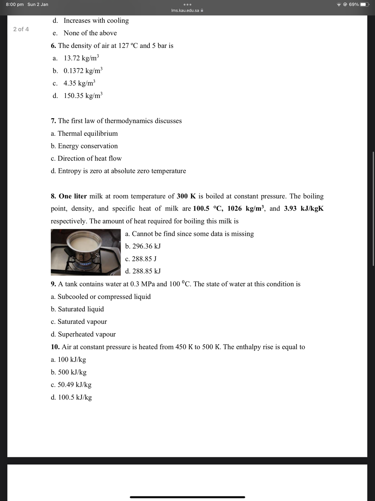 8:00 pm Sun 2 Jan
@ 69%
Ims.kau.edu.sa A
d. Increases with cooling
2 of 4
e. None of the above
6. The density of air at 127 °C and 5 bar is
a. 13.72 kg/m³
b. 0.1372 kg/m³
c. 4.35 kg/m³
d. 150.35 kg/m³
7. The first law of thermodynamics discusses
a. Thermal equilibrium
b. Energy conservation
c. Direction of heat flow
d. Entropy is zero at absolute zero temperature
8. One liter milk at room temperature of 300 K is boiled at constant pressure. The boiling
point, density, and specific heat of milk are 100.5 °C, 1026 kg/m³, and 3.93 kJ/kgK
respectively. The amount of heat required for boiling this milk is
a. Cannot be find since some data is missing
b. 296.36 kJ
c. 288.85 J
d. 288.85 kJ
9. A tank contains water at 0.3 MPa and 100 °C. The state of water at this condition is
a. Subcooled or compressed liquid
b. Saturated liquid
c. Saturated vapour
d. Superheated vapour
10. Air at constant pressure is heated from 450 K to 500 K. The enthalpy rise is equal to
a. 100 kJ/kg
b. 500 kJ/kg
c. 50.49 kJ/kg
d. 100.5 kJ/kg
