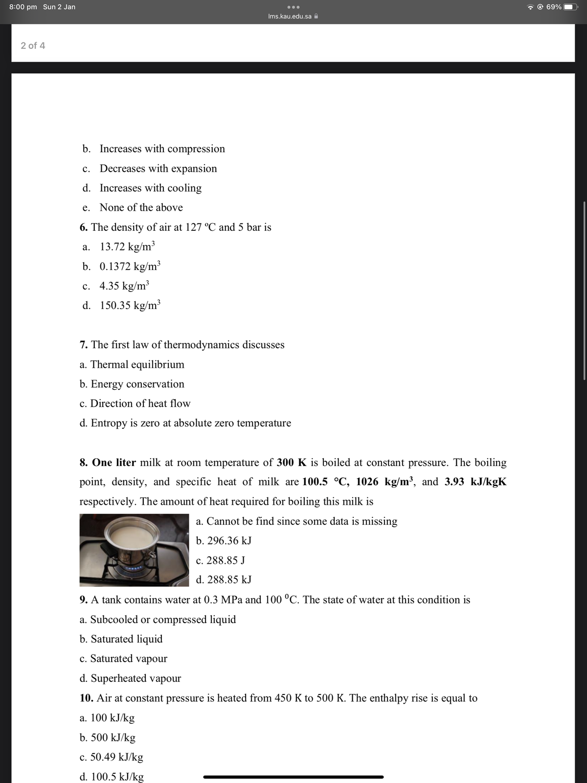 8:00 pm Sun 2 Jan
- © 69%
Ims.kau.edu.sa A
2 of 4
b. Increases with compression
c. Decreases with expansion
d. Increases with cooling
e. None of the above
6. The density of air at 127 °C and 5 bar is
a. 13.72 kg/m³
b. 0.1372 kg/m³
c. 4.35 kg/m³
d. 150.35 kg/m³
7. The first law of thermodynamics discusses
a. Thermal equilibrium
b. Energy conservation
c. Direction of heat flow
d. Entropy is zero at absolute zero temperature
8. One liter milk at room temperature of 300 K is boiled at constant pressure. The boiling
point, density, and specific heat of milk are 100.5 °C, 1026 kg/m³, and 3.93 kJ/kgK
respectively. The amount of heat required for boiling this milk is
a. Cannot be find since some data is missing
b. 296.36 kJ
c. 288.85 J
d. 288.85 kJ
9. A tank contains water at 0.3 MPa and 100 °C. The state of water at this condition is
a. Subcooled or compressed liquid
b. Saturated liquid
c. Saturated vapour
d. Superheated vapour
10. Air at constant pressure is heated from 450 K to 500 K. The enthalpy rise is equal to
a. 100 kJ/kg
b. 500 kJ/kg
c. 50.49 kJ/kg
d. 100.5 kJ/kg
