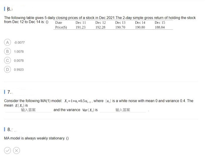 The following table gives 5 daily closing prices of a stock in Dec 2021.The 2-day simple gross return of holding the stock
from Dec 12 to Dec 14 is: ()
Date
Dec 11
Dec 12
Dec 13
Dec 15
188.84
Dec 14
Price(S)
191.23
192.28
190.70
190.80
A) -0.0077
B
1.0078
0.0078
0.9923
| 7.
Consider the following MA(1) model: X,=1+u,+0.5u,, where (u, is a white noise with mean 0 and variance 0.4. The
mean E(X,) is
输入答案
and the variance Var (X,) is
输入答案
| 8.:..
MA model is always weakly stationary. ()
(x)
