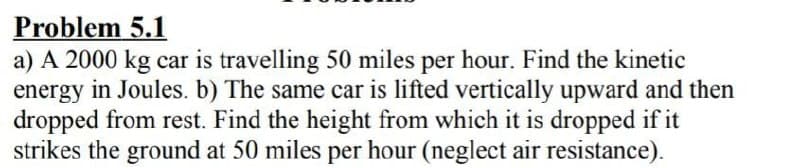 Problem 5.1
a) A 2000 kg car is travelling 50 miles per hour. Find the kinetic
energy in Joules. b) The same car is lifted vertically upward and then
dropped from rest. Find the height from which it is dropped if it
strikes the ground at 50 miles per hour (neglect air resistance).