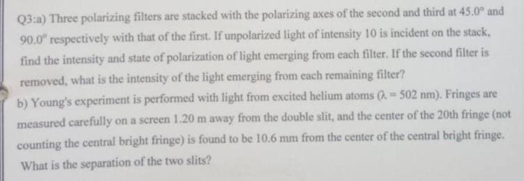 Q3:a) Three polarizing filters are stacked with the polarizing axes of the second and third at 45.0° and
90.0° respectively with that of the first. If unpolarized light of intensity 10 is incident on the stack,
find the intensity and state of polarization of light emerging from each filter. If the second filter is
removed, what is the intensity of the light emerging from each remaining filter?
b) Young's experiment is performed with light from excited helium atoms (= 502 nm). Fringes are
measured carefully on a screen 1.20 m away from the double slit, and the center of the 20th fringe (not
counting the central bright fringe) is found to be 10.6 mm from the center of the central bright fringe.
What is the separation of the two slits?