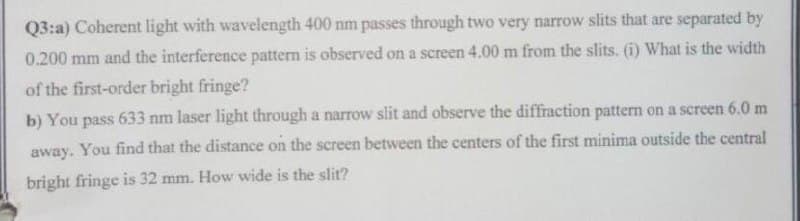 Q3:a) Coherent light with wavelength 400 nm passes through two very narrow slits that are separated by
0.200 mm and the interference pattern is observed on a screen 4.00 m from the slits. (i) What is the width
of the first-order bright fringe?
b) You pass 633 nm laser light through a narrow slit and observe the diffraction pattern on a screen 6.0 m
away. You find that the distance on the screen between the centers of the first minima outside the central
bright fringe is 32 mm. How wide is the slit?