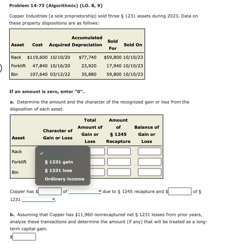 Problem 14-73 (Algorithmic) (LO. 8, 9)
Copper Industries (a sole proprietorship) sold three § 1231 assets during 2023. Data on
these property dispositions are as follows:
Accumulated
Asset Cost Acquired Depreciation
Bin
Rack $119,600 10/10/20 $77,740 $59,800 10/10/23
Forklift 47,840 10/16/20 23,920
17,940 10/10/23
107,640 03/12/22 35,880 59,800 10/10/23
Asset
If an amount is zero, enter "0".
a. Determine the amount and the character of the recognized gain or loss from the
disposition of each asset.
Rack
Forklift
Bin
Copper has
1231
Character of
Gain or Loss
Sold
For
Total
Amount of
Gain or
Loss
§ 1231 gain
§ 1231 loss
Ordinary income
of
Sold On
Amount
of
§ 1245
Recapture
Balance of
Gain or
Loss
due to § 1245 recapture and $
of §
b. Assuming that Copper has $11,960 nonrecaptured net § 1231 losses from prior years,
analyze these transactions and determine the amount (if any) that will be treated as a long-
term capital gain.