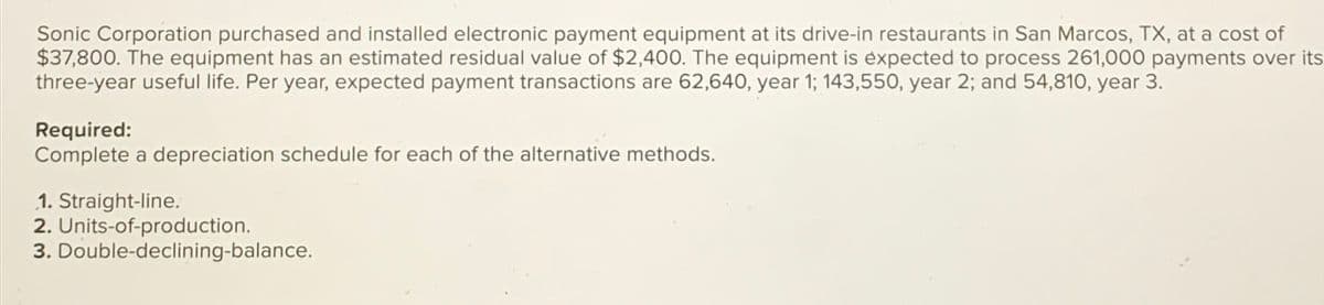 Sonic Corporation purchased and installed electronic payment equipment at its drive-in restaurants in San Marcos, TX, at a cost of
$37,800. The equipment has an estimated residual value of $2,400. The equipment is expected to process 261,000 payments over its
three-year useful life. Per year, expected payment transactions are 62,640, year 1; 143,550, year 2; and 54,810, year 3.
Required:
Complete a depreciation schedule for each of the alternative methods.
1. Straight-line.
2. Units-of-production.
3. Double-declining-balance.