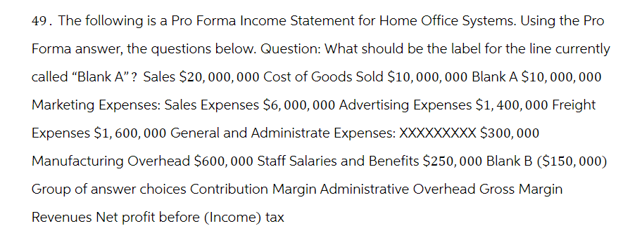 49. The following is a Pro Forma Income Statement for Home Office Systems. Using the Pro
Forma answer, the questions below. Question: What should be the label for the line currently
called "Blank A"? Sales $20,000,000 Cost of Goods Sold $10,000,000 Blank A $10,000,000
Marketing Expenses: Sales Expenses $6,000,000 Advertising Expenses $1,400, 000 Freight
Expenses $1,600,000 General and Administrate Expenses: XXXXXXXXX $300,000
Manufacturing Overhead $600, 000 Staff Salaries and Benefits $250,000 Blank B ($150,000)
Group of answer choices Contribution Margin Administrative Overhead Gross Margin
Revenues Net profit before (Income) tax